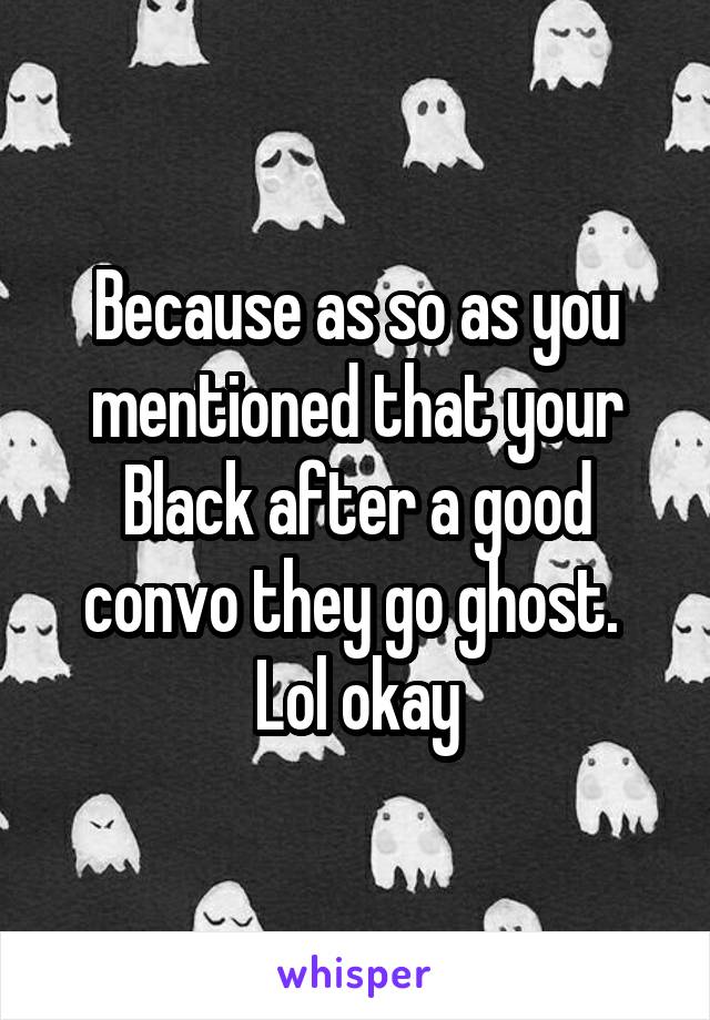 Because as so as you mentioned that your Black after a good convo they go ghost.  Lol okay