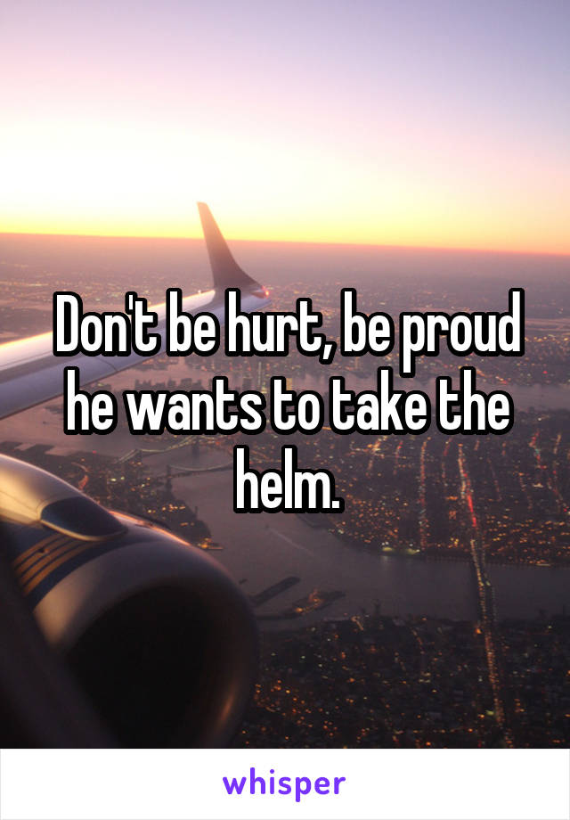 Don't be hurt, be proud he wants to take the helm.