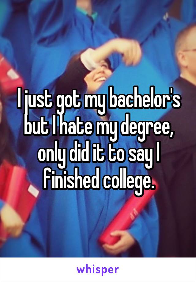 I just got my bachelor's but I hate my degree, only did it to say I finished college.