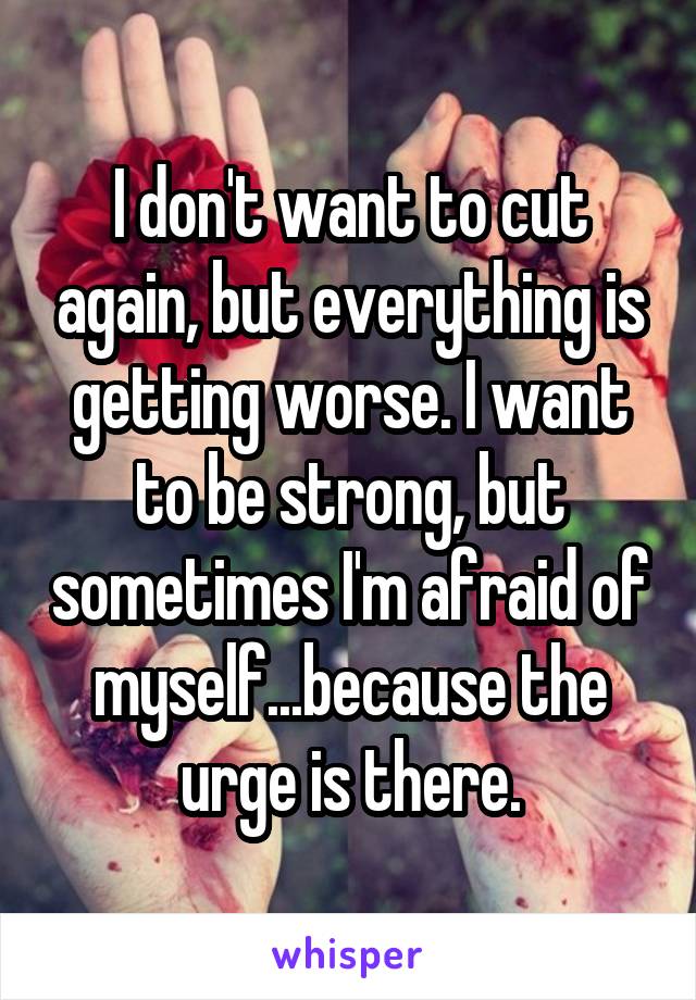 I don't want to cut again, but everything is getting worse. I want to be strong, but sometimes I'm afraid of myself...because the urge is there.