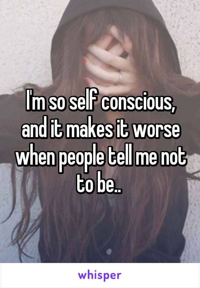 I'm so self conscious, and it makes it worse when people tell me not to be.. 