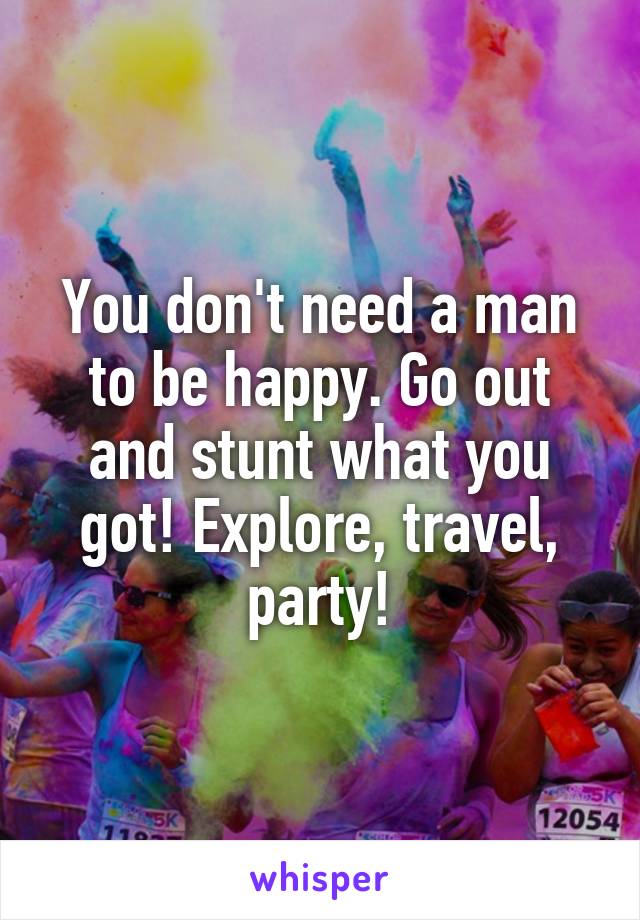 You don't need a man to be happy. Go out and stunt what you got! Explore, travel, party!