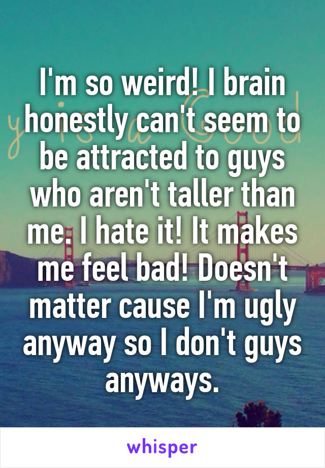 I'm so weird! I brain honestly can't seem to be attracted to guys who aren't taller than me. I hate it! It makes me feel bad! Doesn't matter cause I'm ugly anyway so I don't guys anyways.