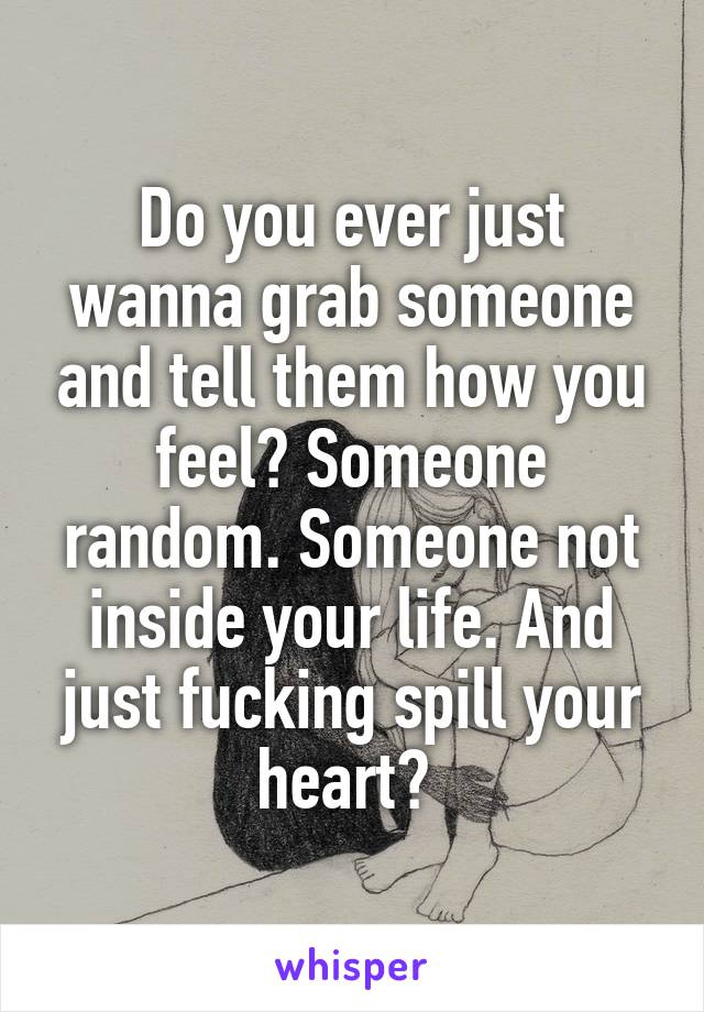 Do you ever just wanna grab someone and tell them how you feel? Someone random. Someone not inside your life. And just fucking spill your heart? 