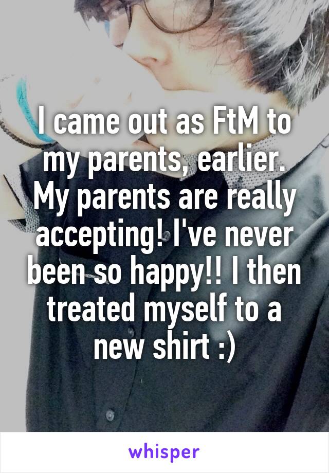 I came out as FtM to my parents, earlier. My parents are really accepting! I've never been so happy!! I then treated myself to a new shirt :)