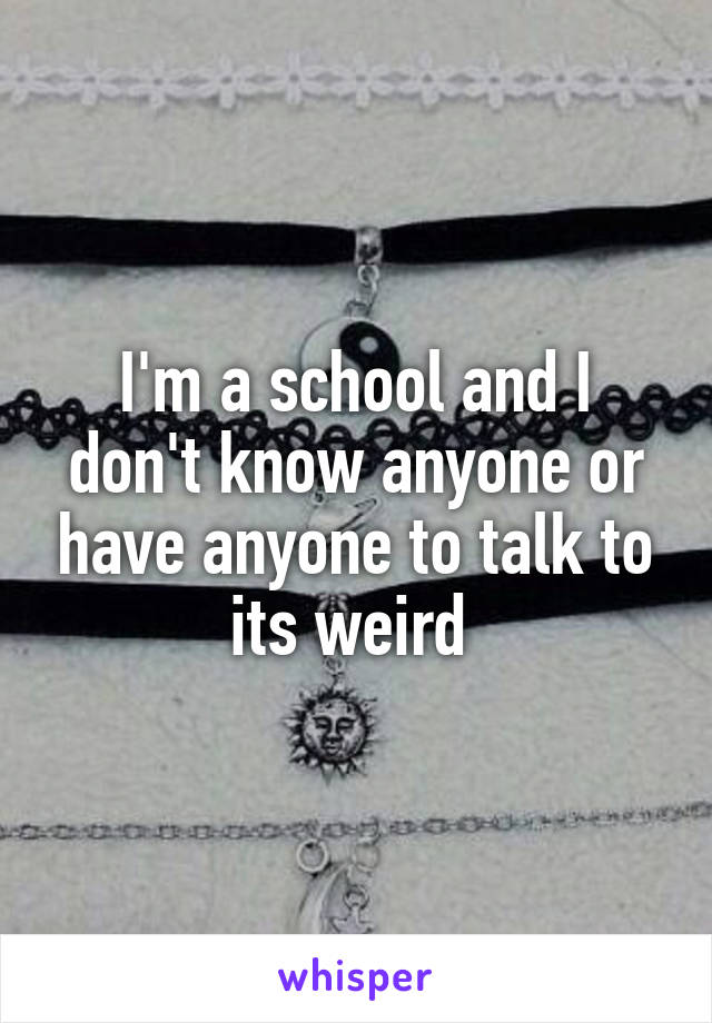 I'm a school and I don't know anyone or have anyone to talk to its weird 