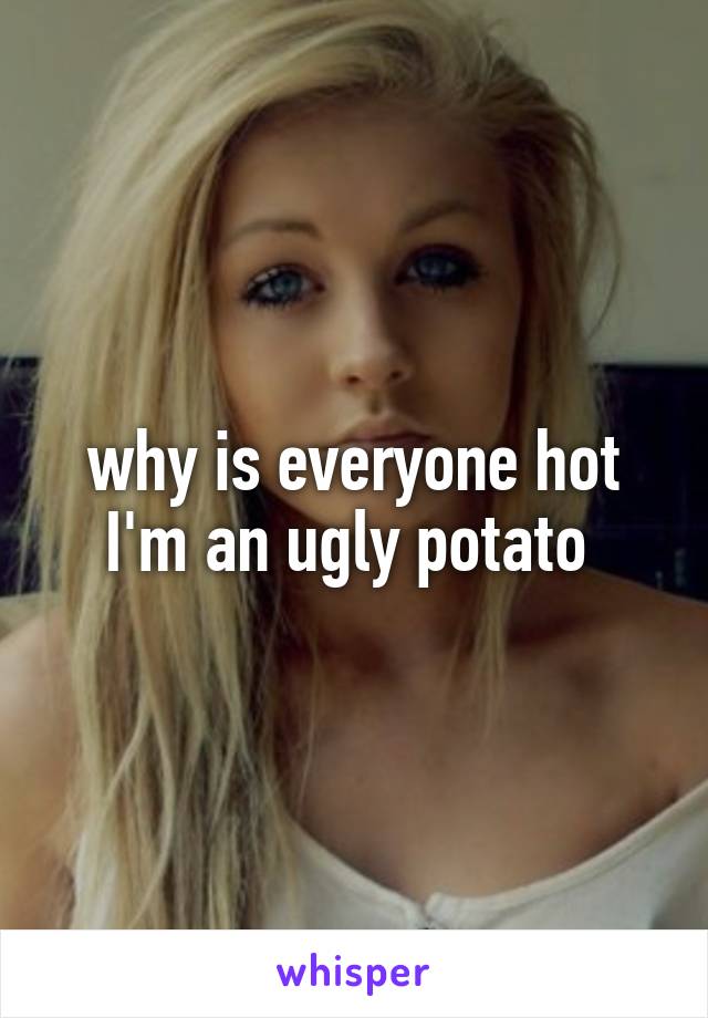 why is everyone hot I'm an ugly potato 