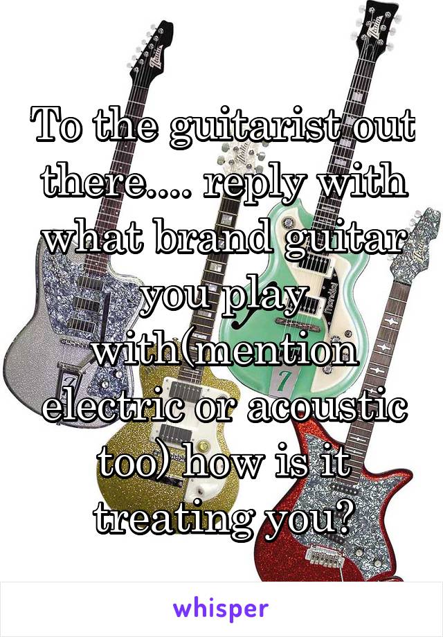 To the guitarist out there.... reply with what brand guitar you play with(mention electric or acoustic too) how is it treating you?