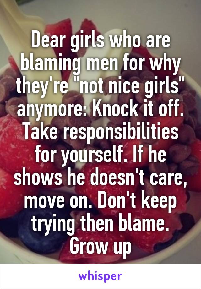 Dear girls who are blaming men for why they're "not nice girls" anymore: Knock it off. Take responsibilities for yourself. If he shows he doesn't care, move on. Don't keep trying then blame. Grow up