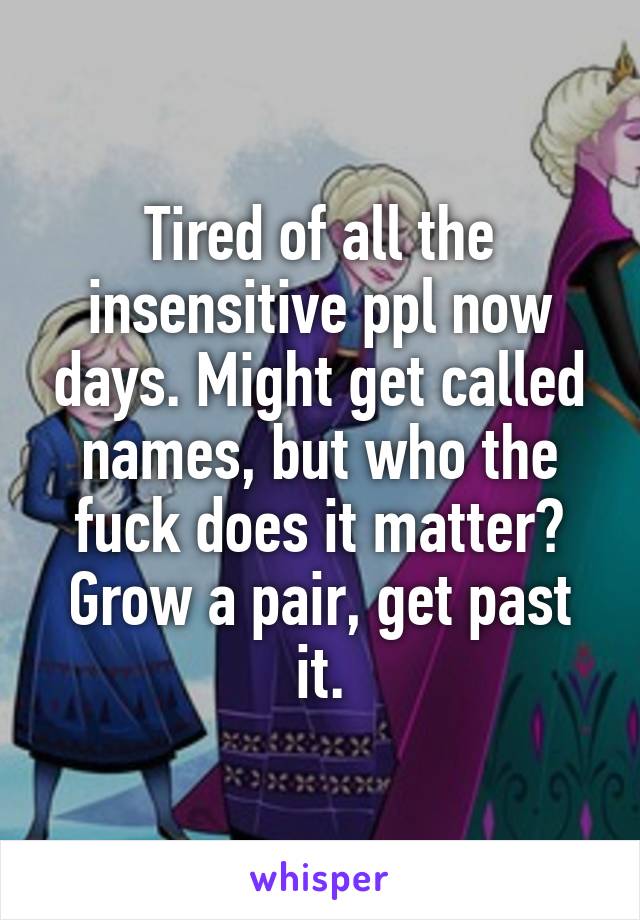 Tired of all the insensitive ppl now days. Might get called names, but who the fuck does it matter? Grow a pair, get past it.