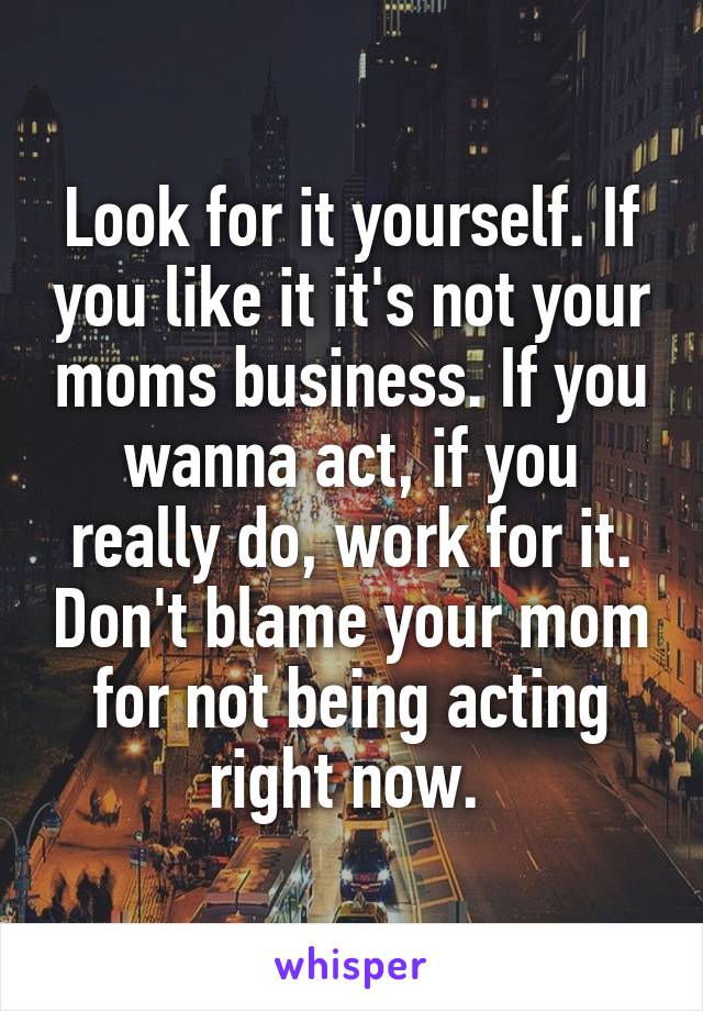 Look for it yourself. If you like it it's not your moms business. If you wanna act, if you really do, work for it. Don't blame your mom for not being acting right now. 