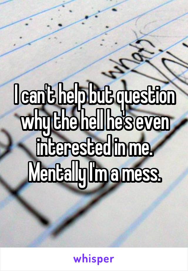 I can't help but question why the hell he's even interested in me. Mentally I'm a mess.