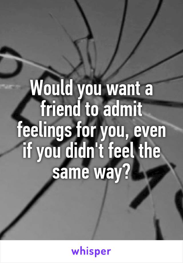 Would you want a friend to admit feelings for you, even if you didn't feel the same way?