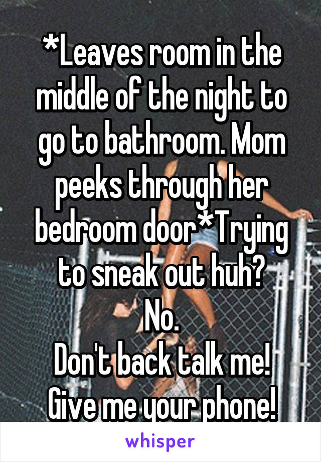 *Leaves room in the middle of the night to go to bathroom. Mom peeks through her bedroom door*Trying to sneak out huh?
No.
Don't back talk me! Give me your phone!