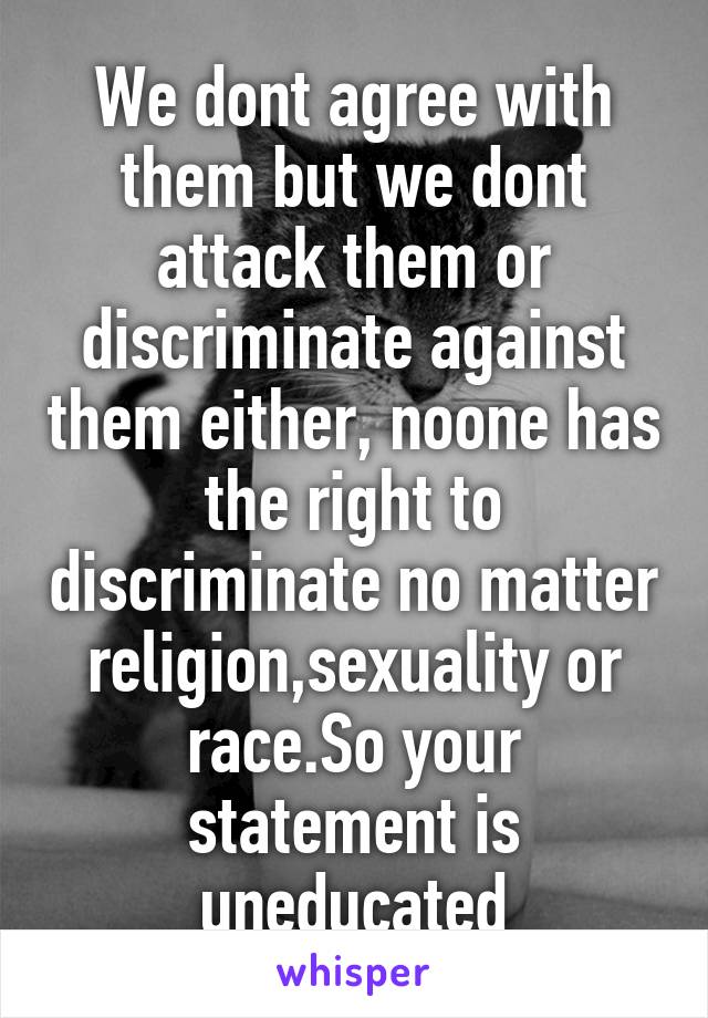 We dont agree with them but we dont attack them or discriminate against them either, noone has the right to discriminate no matter religion,sexuality or race.So your statement is uneducated