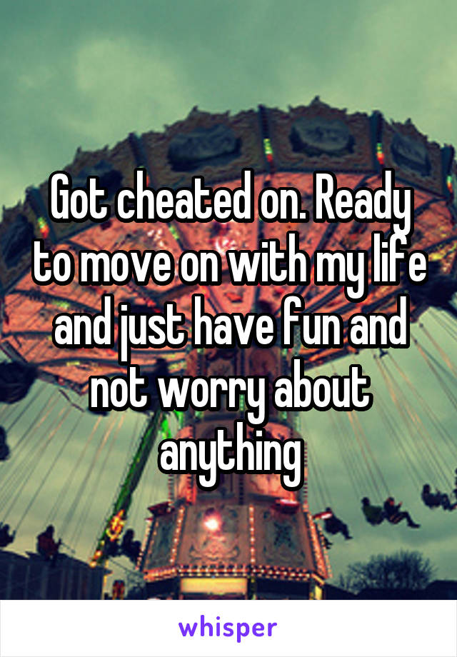 Got cheated on. Ready to move on with my life and just have fun and not worry about anything