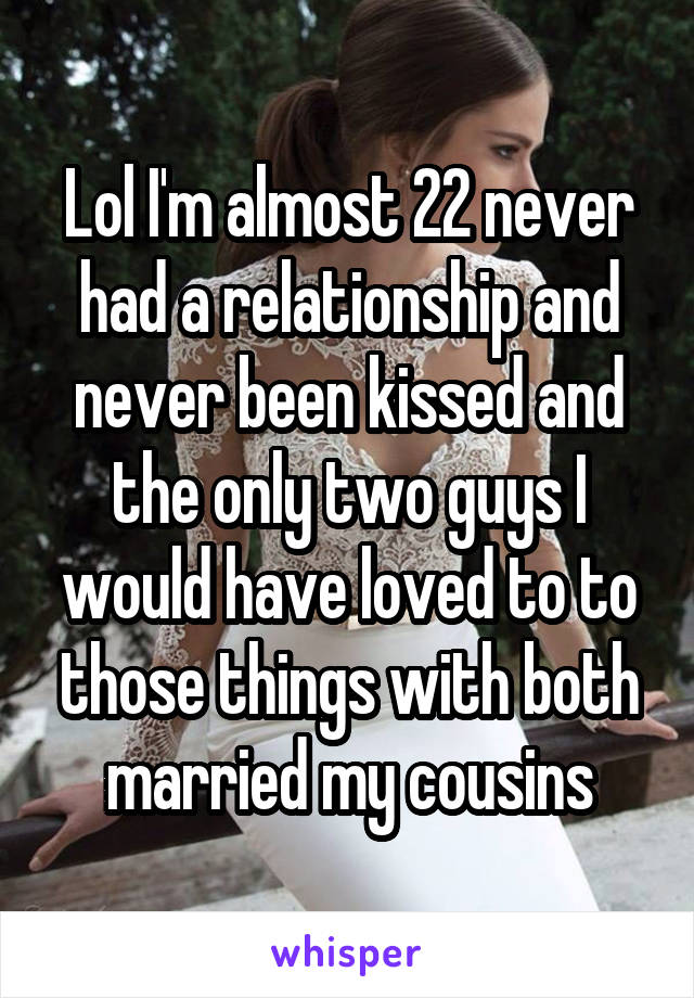 Lol I'm almost 22 never had a relationship and never been kissed and the only two guys I would have loved to to those things with both married my cousins