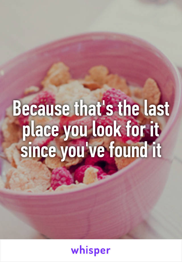 Because that's the last place you look for it since you've found it