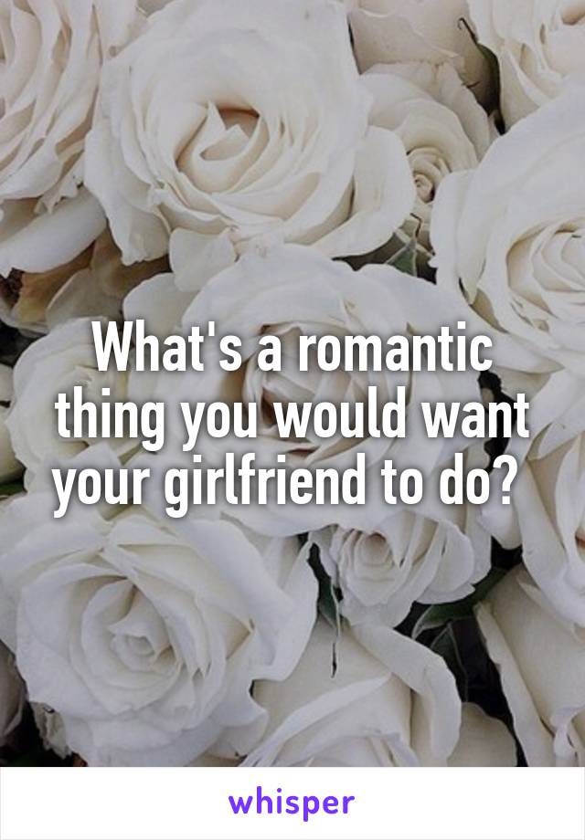 What's a romantic thing you would want your girlfriend to do? 