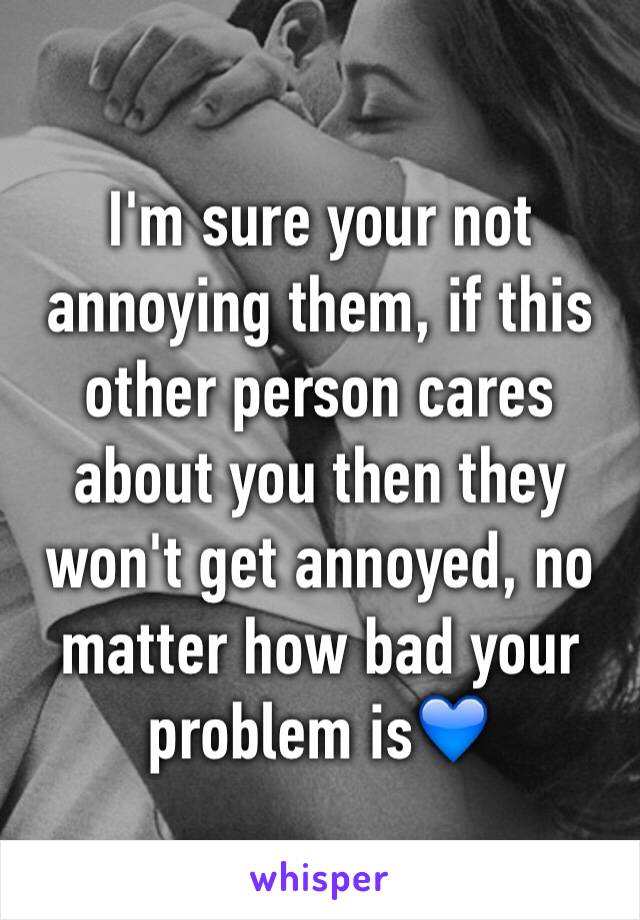 I'm sure your not annoying them, if this other person cares about you then they won't get annoyed, no matter how bad your problem is💙