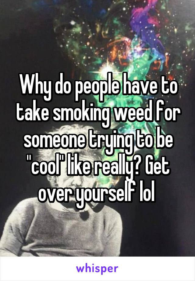 Why do people have to take smoking weed for someone trying to be "cool" like really? Get over yourself lol 