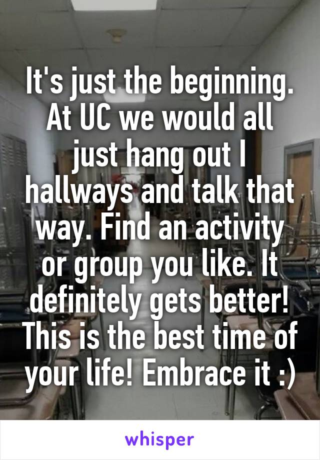 It's just the beginning. At UC we would all just hang out I hallways and talk that way. Find an activity or group you like. It definitely gets better! This is the best time of your life! Embrace it :)