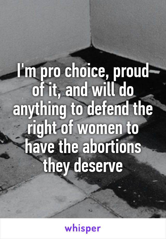 I'm pro choice, proud of it, and will do anything to defend the right of women to have the abortions they deserve