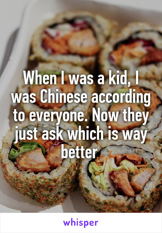 When I was a kid, I was Chinese according to everyone. Now they just ask which is way better 