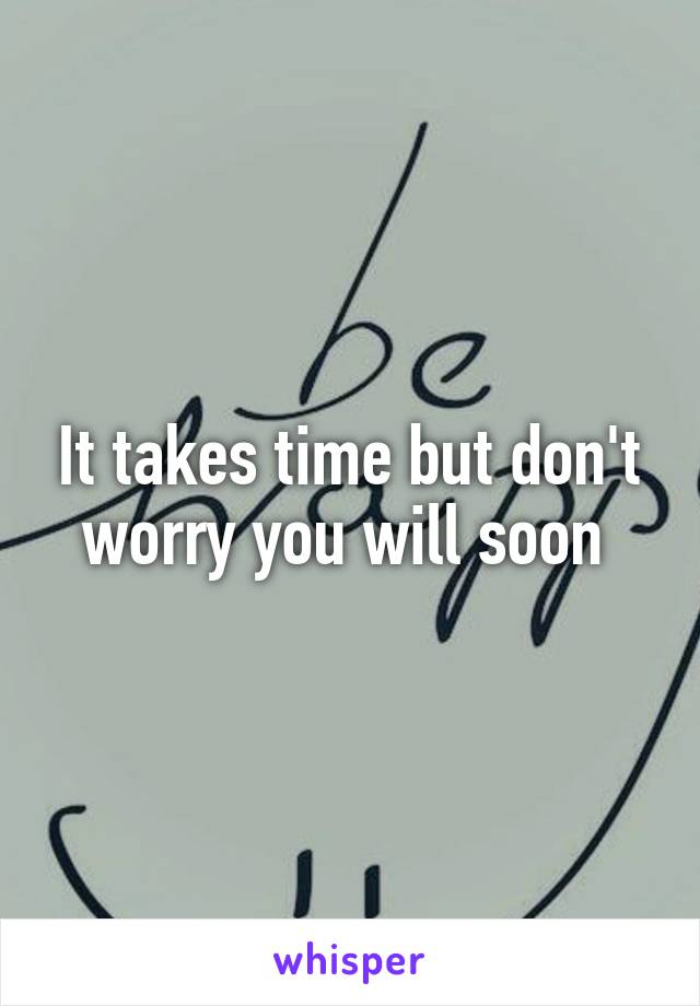 It takes time but don't worry you will soon 