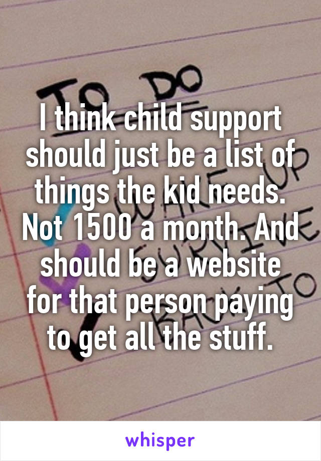 I think child support should just be a list of things the kid needs. Not 1500 a month. And should be a website for that person paying to get all the stuff.