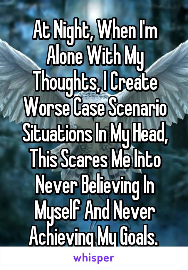 At Night, When I'm Alone With My Thoughts, I Create Worse Case Scenario Situations In My Head, This Scares Me Into Never Believing In Myself And Never Achieving My Goals. 