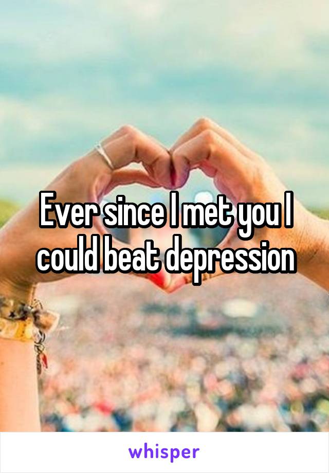 Ever since I met you I could beat depression