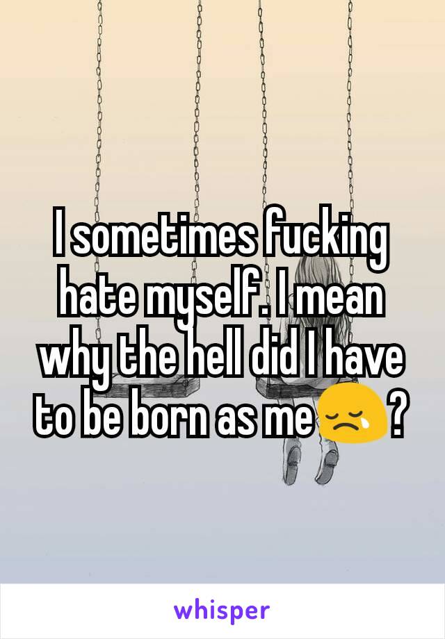 I sometimes fucking hate myself. I mean why the hell did I have to be born as me😢?