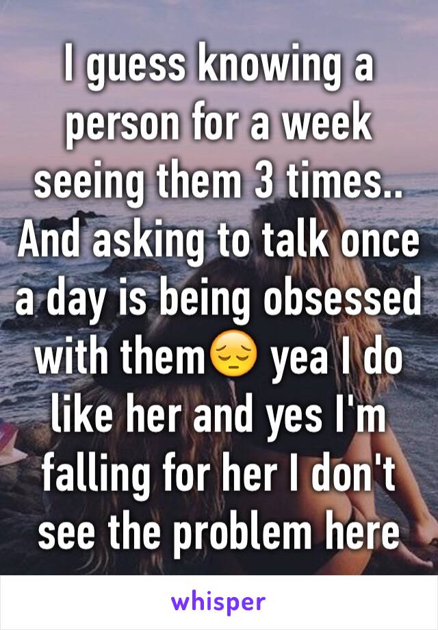 I guess knowing a person for a week seeing them 3 times.. And asking to talk once a day is being obsessed with them😔 yea I do like her and yes I'm falling for her I don't see the problem here