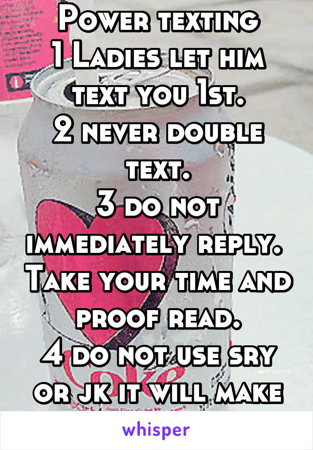 Power texting
1 Ladies let him text you 1st.
2 never double text.
3 do not immediately reply.  Take your time and  proof read. 
4 do not use sry or jk it will make you appear weak. 