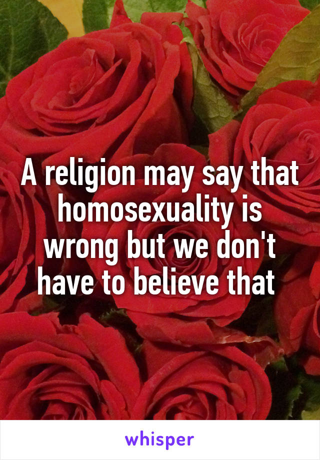 A religion may say that homosexuality is wrong but we don't have to believe that 