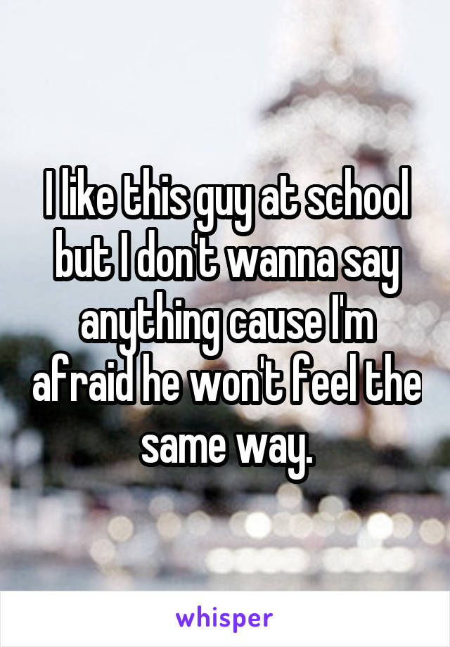 I like this guy at school but I don't wanna say anything cause I'm afraid he won't feel the same way.