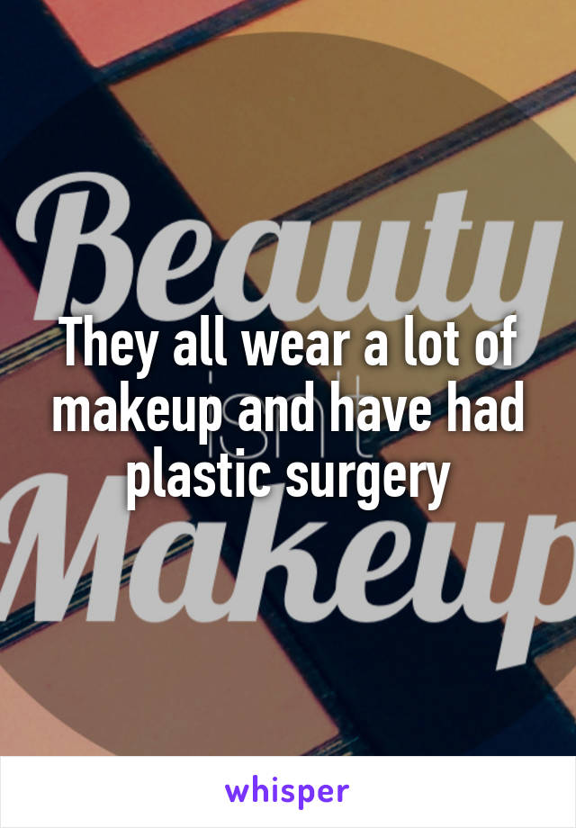 They all wear a lot of makeup and have had plastic surgery