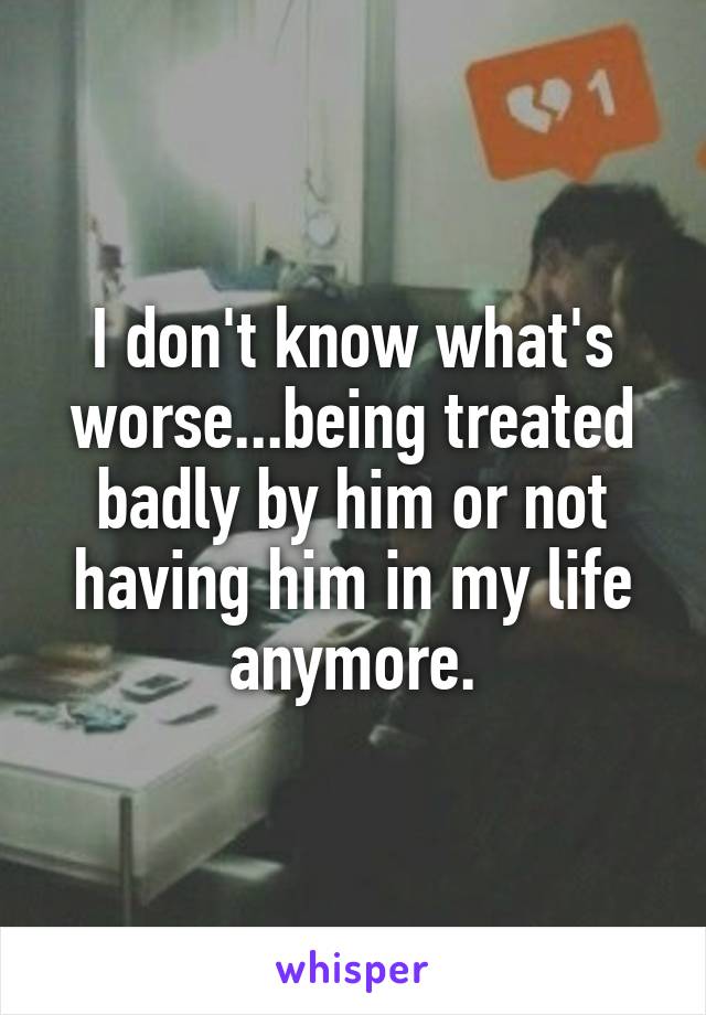 I don't know what's worse...being treated badly by him or not having him in my life anymore.