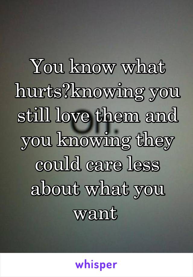 You know what hurts?knowing you still love them and you knowing they could care less about what you want 