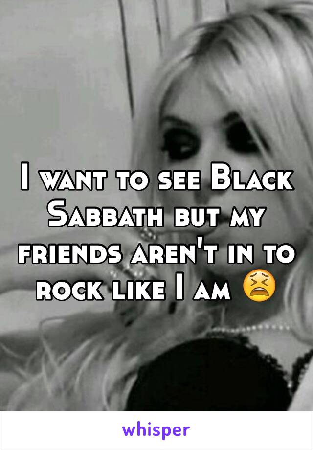 I want to see Black Sabbath but my friends aren't in to rock like I am 😫