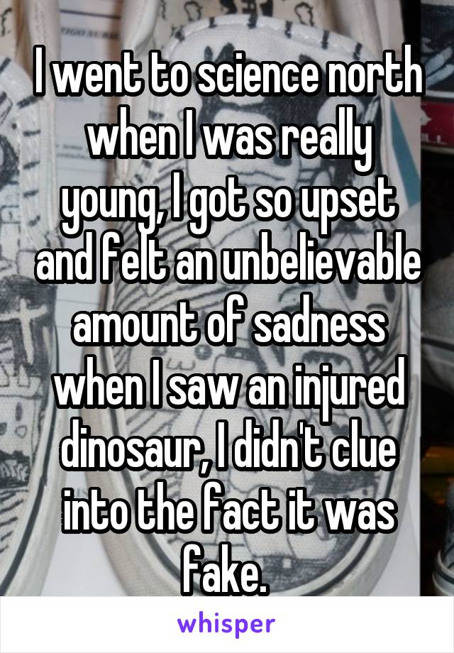 I went to science north when I was really young, I got so upset and felt an unbelievable amount of sadness when I saw an injured dinosaur, I didn't clue into the fact it was fake. 