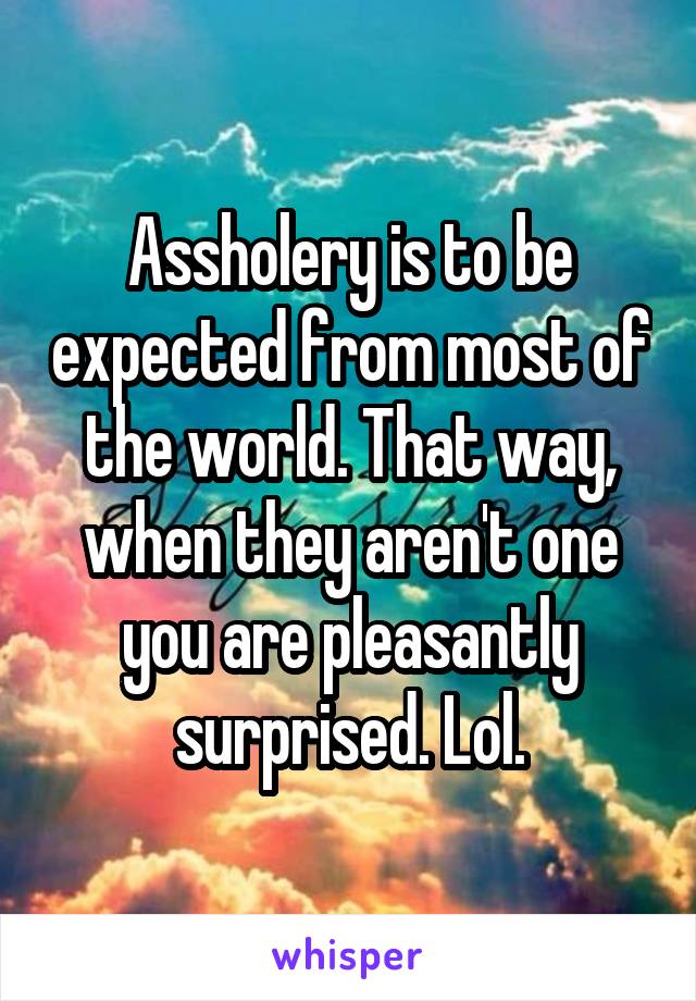 Assholery is to be expected from most of the world. That way, when they aren't one you are pleasantly surprised. Lol.