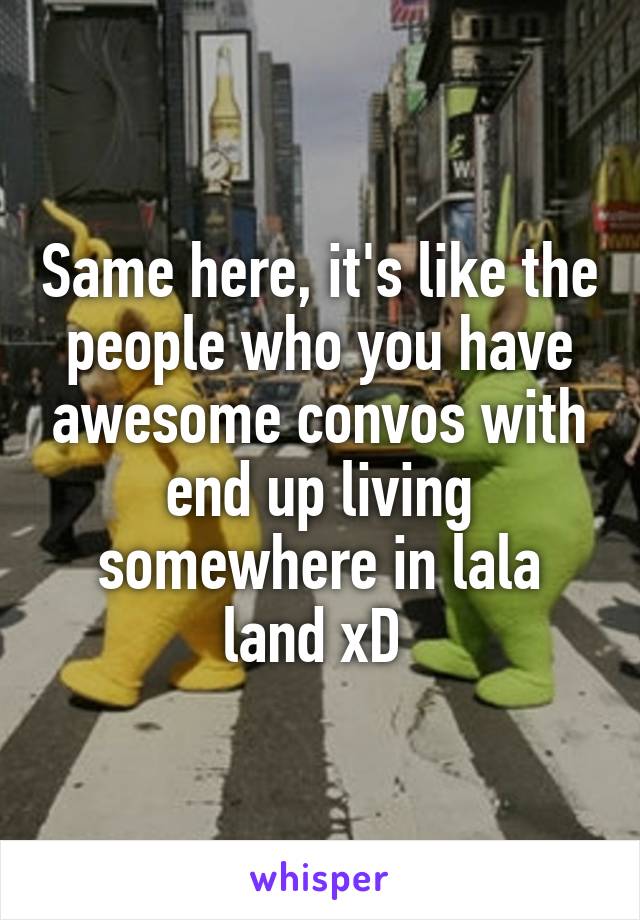 Same here, it's like the people who you have awesome convos with end up living somewhere in lala land xD 