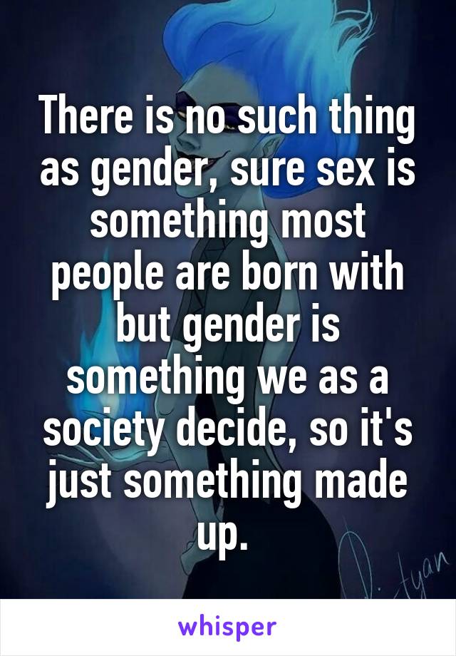 There is no such thing as gender, sure sex is something most people are born with but gender is something we as a society decide, so it's just something made up. 