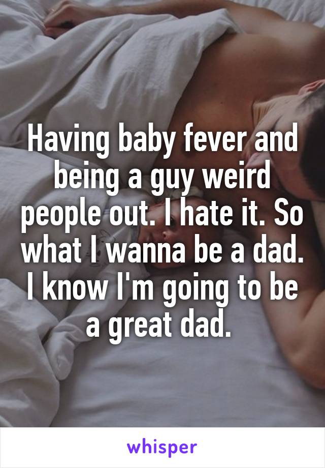 Having baby fever and being a guy weird people out. I hate it. So what I wanna be a dad. I know I'm going to be a great dad. 