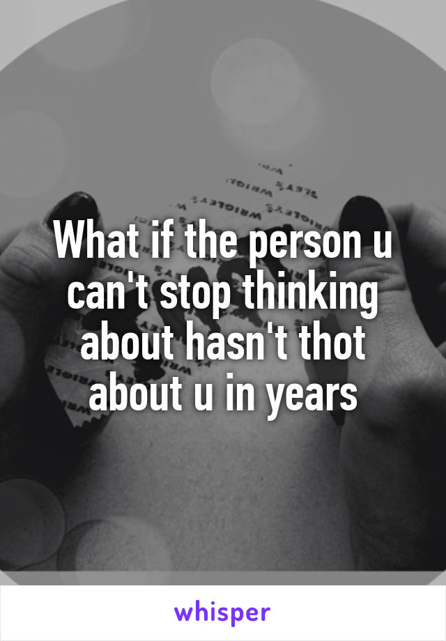 What if the person u can't stop thinking about hasn't thot about u in years