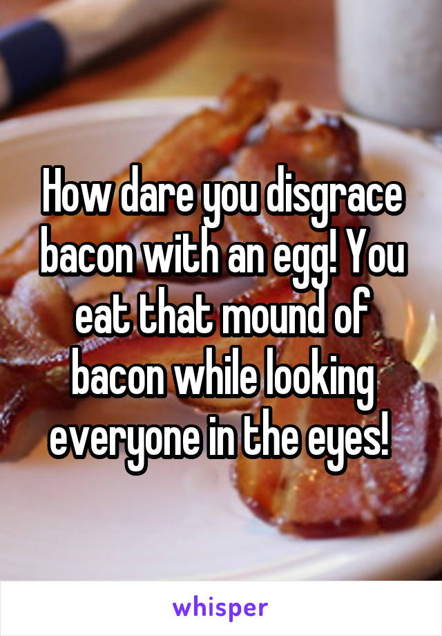 How dare you disgrace bacon with an egg! You eat that mound of bacon while looking everyone in the eyes! 