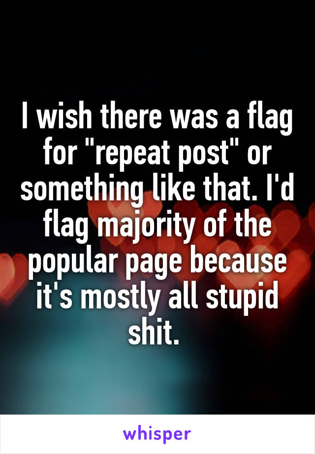 I wish there was a flag for "repeat post" or something like that. I'd flag majority of the popular page because it's mostly all stupid shit. 