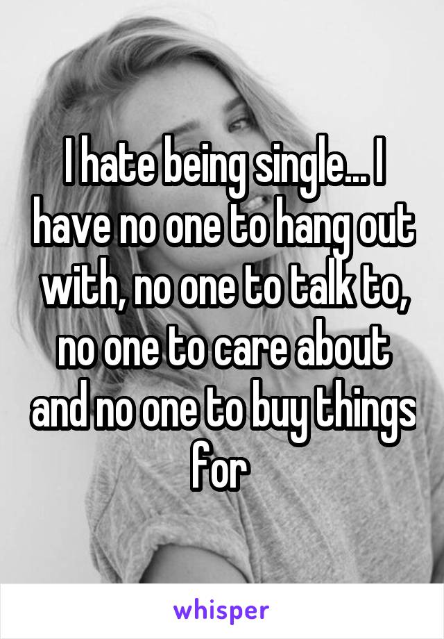 I hate being single... I have no one to hang out with, no one to talk to, no one to care about and no one to buy things for 